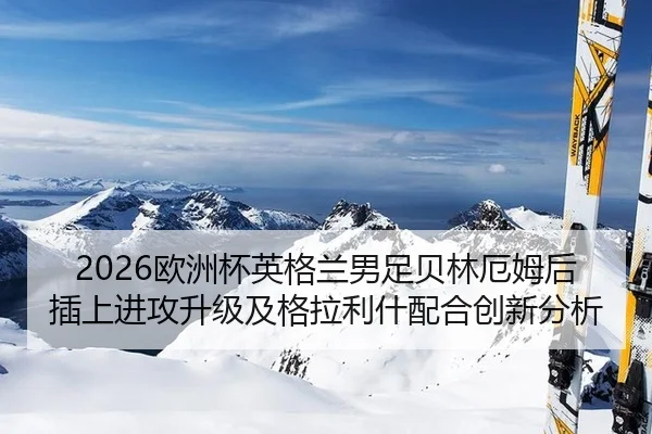 2026欧洲杯英格兰男足贝林厄姆后插上进攻升级及格拉利什配合创新分析