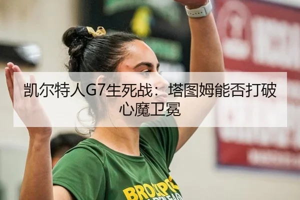 凯尔特人G7生死战：塔图姆能否打破心魔卫冕
